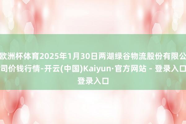 欧洲杯体育2025年1月30日两湖绿谷物流股份有限公司价钱行情-开云(中国)Kaiyun·官方网站 - 登录入口