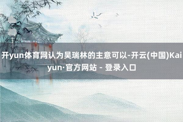 开yun体育网认为吴瑞林的主意可以-开云(中国)Kaiyun·官方网站 - 登录入口
