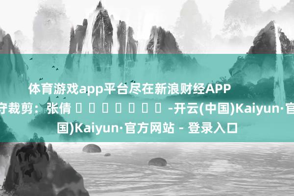 体育游戏app平台尽在新浪财经APP            						职守裁剪：张倩 							-开云(中国)Kaiyun·官方网站 - 登录入口
