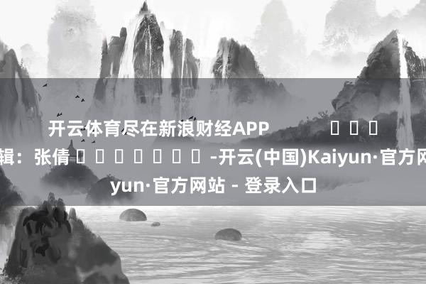 开云体育尽在新浪财经APP            						背负剪辑：张倩 							-开云(中国)Kaiyun·官方网站 - 登录入口