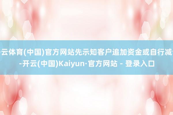 开云体育(中国)官方网站先示知客户追加资金或自行减仓-开云(中国)Kaiyun·官方网站 - 登录入口