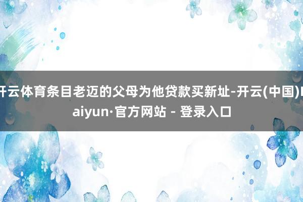 开云体育条目老迈的父母为他贷款买新址-开云(中国)Kaiyun·官方网站 - 登录入口
