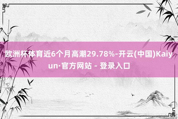 欧洲杯体育近6个月高潮29.78%-开云(中国)Kaiyun·官方网站 - 登录入口