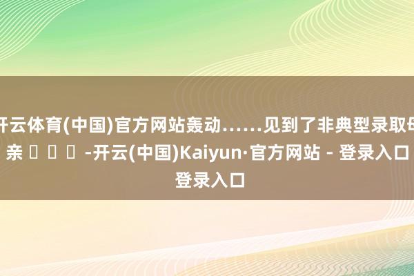 开云体育(中国)官方网站轰动……见到了非典型录取母亲 ​​​-开云(中国)Kaiyun·官方网站 - 登录入口