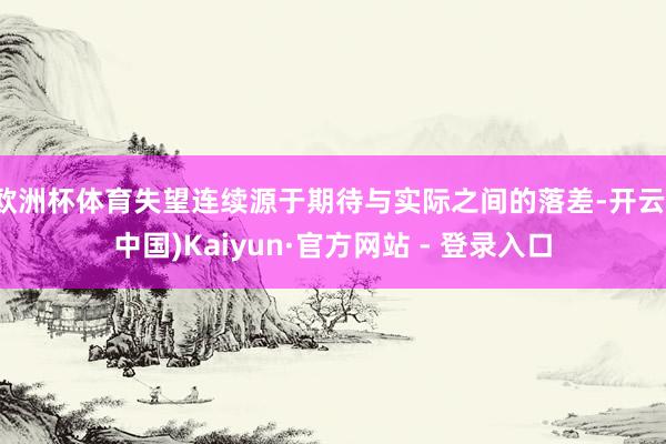 欧洲杯体育失望连续源于期待与实际之间的落差-开云(中国)Kaiyun·官方网站 - 登录入口