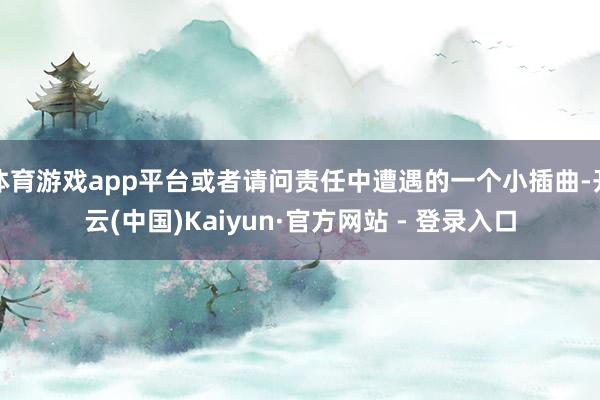 体育游戏app平台或者请问责任中遭遇的一个小插曲-开云(中国)Kaiyun·官方网站 - 登录入口