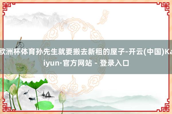 欧洲杯体育孙先生就要搬去新租的屋子-开云(中国)Kaiyun·官方网站 - 登录入口
