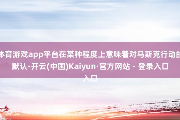 体育游戏app平台在某种程度上意味着对马斯克行动的默认-开云(中国)Kaiyun·官方网站 - 登录入口