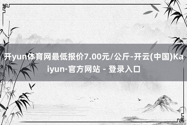 开yun体育网最低报价7.00元/公斤-开云(中国)Kaiyun·官方网站 - 登录入口