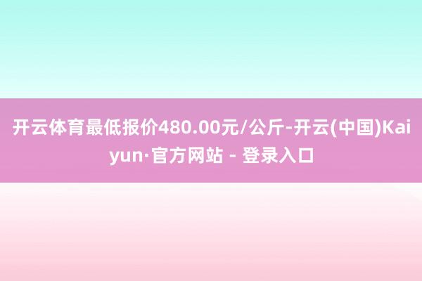 开云体育最低报价480.00元/公斤-开云(中国)Kaiyun·官方网站 - 登录入口