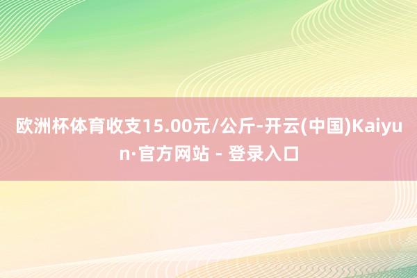 欧洲杯体育收支15.00元/公斤-开云(中国)Kaiyun·官方网站 - 登录入口