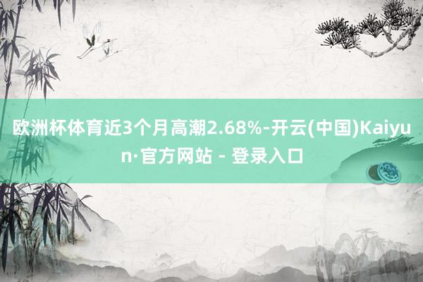 欧洲杯体育近3个月高潮2.68%-开云(中国)Kaiyun·官方网站 - 登录入口