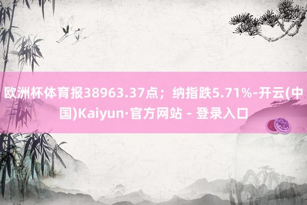 欧洲杯体育报38963.37点；纳指跌5.71%-开云(中国)Kaiyun·官方网站 - 登录入口