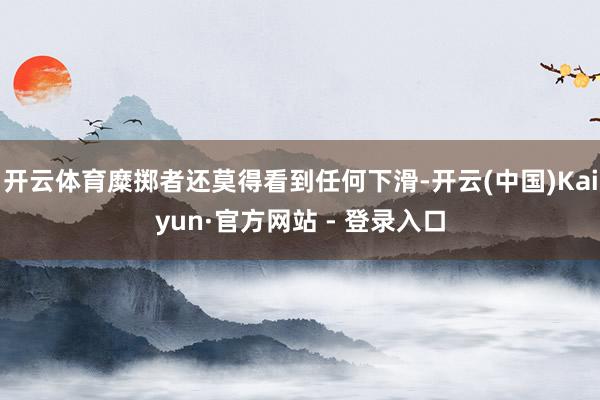 开云体育糜掷者还莫得看到任何下滑-开云(中国)Kaiyun·官方网站 - 登录入口