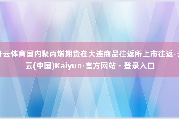 开云体育国内聚丙烯期货在大连商品往返所上市往返-开云(中国)Kaiyun·官方网站 - 登录入口