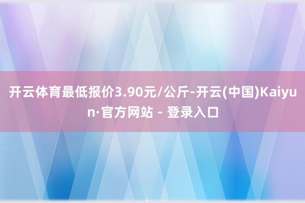 开云体育最低报价3.90元/公斤-开云(中国)Kaiyun·官方网站 - 登录入口