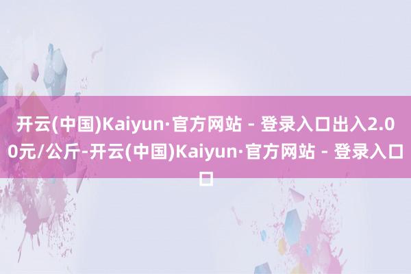 开云(中国)Kaiyun·官方网站 - 登录入口出入2.00元/公斤-开云(中国)Kaiyun·官方网站 - 登录入口