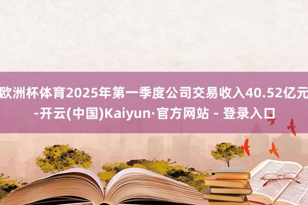 欧洲杯体育2025年第一季度公司交易收入40.52亿元-开云(中国)Kaiyun·官方网站 - 登录入口