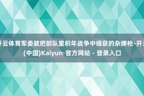 开云体育军委就把部队里积年战争中缉获的杂牌枪-开云(中国)Kaiyun·官方网站 - 登录入口