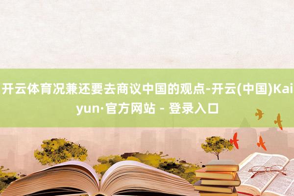开云体育况兼还要去商议中国的观点-开云(中国)Kaiyun·官方网站 - 登录入口