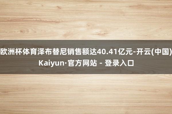 欧洲杯体育泽布替尼销售额达40.41亿元-开云(中国)Kaiyun·官方网站 - 登录入口