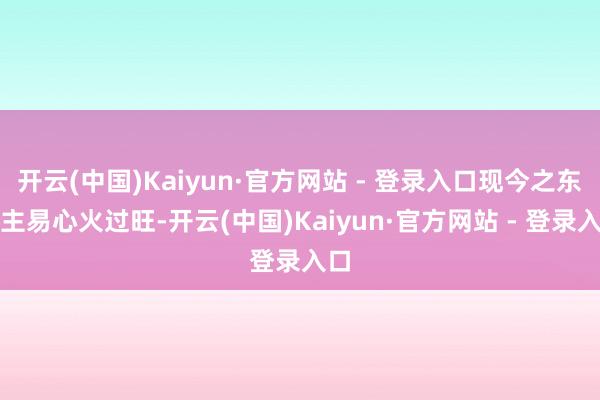 开云(中国)Kaiyun·官方网站 - 登录入口现今之东谈主易心火过旺-开云(中国)Kaiyun·官方网站 - 登录入口