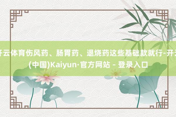 开云体育伤风药、肠胃药、退烧药这些基础款就行-开云(中国)Kaiyun·官方网站 - 登录入口