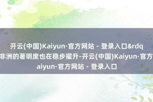 开云(中国)Kaiyun·官方网站 - 登录入口&rdquo;浏阳烟花在非洲的著明度也在稳步擢升-开云(中国)Kaiyun·官方网站 - 登录入口