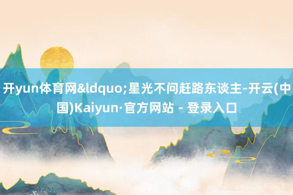 开yun体育网&ldquo;星光不问赶路东谈主-开云(中国)Kaiyun·官方网站 - 登录入口