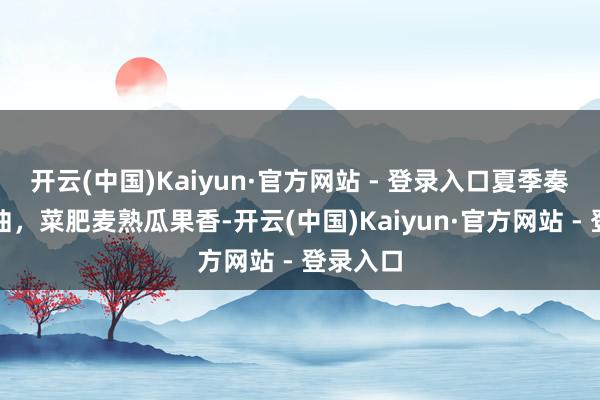 开云(中国)Kaiyun·官方网站 - 登录入口夏季奏响丰充曲，菜肥麦熟瓜果香-开云(中国)Kaiyun·官方网站 - 登录入口
