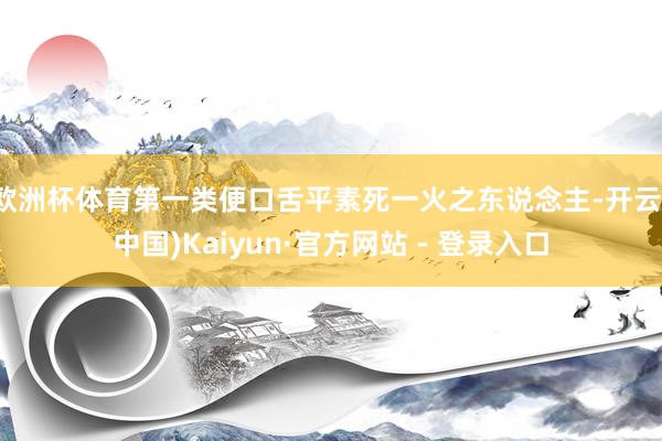 欧洲杯体育第一类便口舌平素死一火之东说念主-开云(中国)Kaiyun·官方网站 - 登录入口