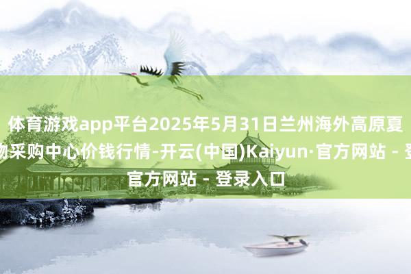 体育游戏app平台2025年5月31日兰州海外高原夏菜副食物采购中心价钱行情-开云(中国)Kaiyun·官方网站 - 登录入口