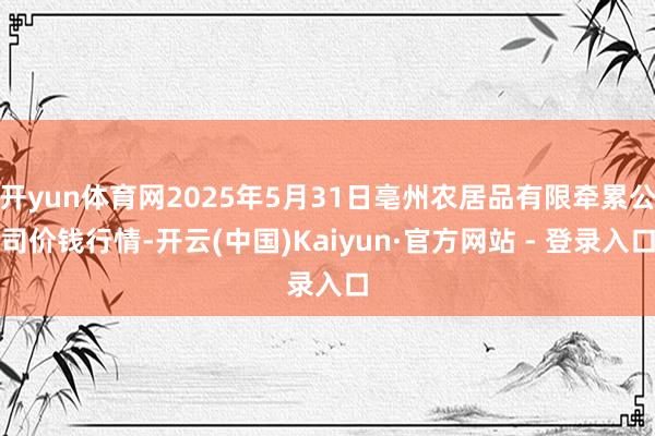 开yun体育网2025年5月31日亳州农居品有限牵累公司价钱行情-开云(中国)Kaiyun·官方网站 - 登录入口