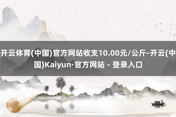 开云体育(中国)官方网站收支10.00元/公斤-开云(中国)Kaiyun·官方网站 - 登录入口