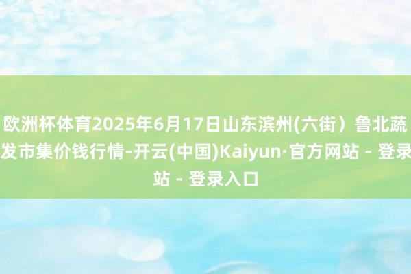 欧洲杯体育2025年6月17日山东滨州(六街）鲁北蔬菜批发市集价钱行情-开云(中国)Kaiyun·官方网站 - 登录入口