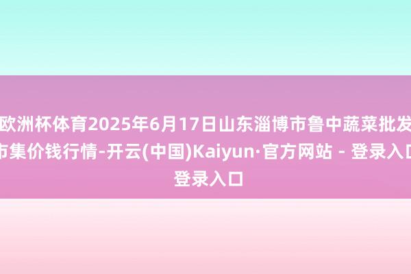 欧洲杯体育2025年6月17日山东淄博市鲁中蔬菜批发市集价钱行情-开云(中国)Kaiyun·官方网站 - 登录入口