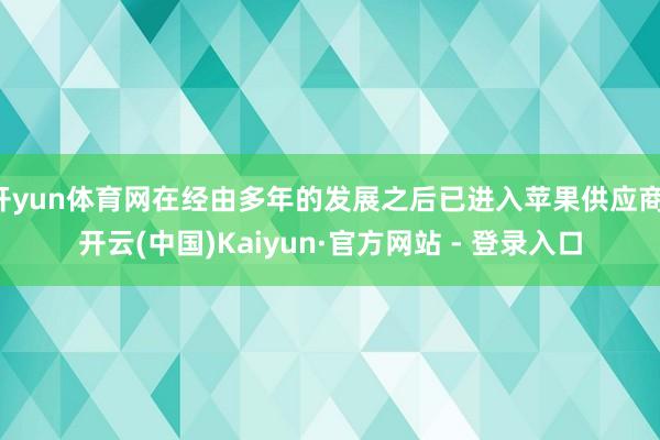 开yun体育网在经由多年的发展之后已进入苹果供应商-开云(中国)Kaiyun·官方网站 - 登录入口