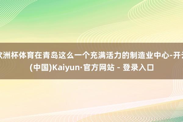 欧洲杯体育在青岛这么一个充满活力的制造业中心-开云(中国)Kaiyun·官方网站 - 登录入口