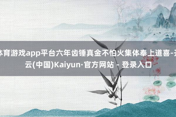 体育游戏app平台六年齿锤真金不怕火集体奉上道喜-开云(中国)Kaiyun·官方网站 - 登录入口
