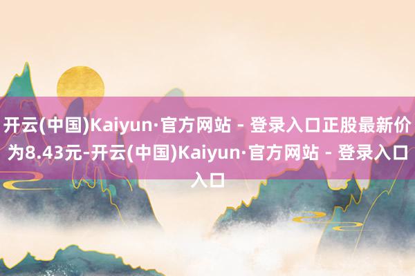开云(中国)Kaiyun·官方网站 - 登录入口正股最新价为8.43元-开云(中国)Kaiyun·官方网站 - 登录入口