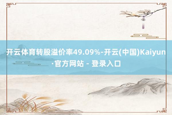 开云体育转股溢价率49.09%-开云(中国)Kaiyun·官方网站 - 登录入口