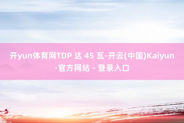 开yun体育网TDP 达 45 瓦-开云(中国)Kaiyun·官方网站 - 登录入口