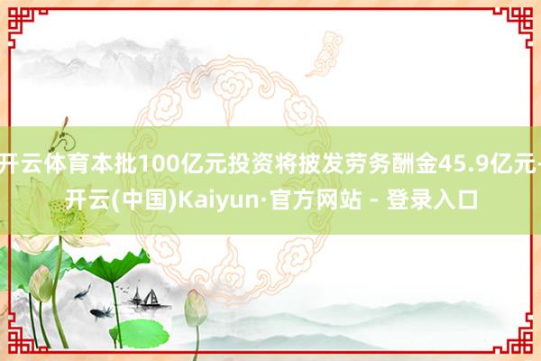 开云体育本批100亿元投资将披发劳务酬金45.9亿元-开云(中国)Kaiyun·官方网站 - 登录入口