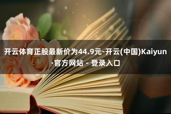 开云体育正股最新价为44.9元-开云(中国)Kaiyun·官方网站 - 登录入口
