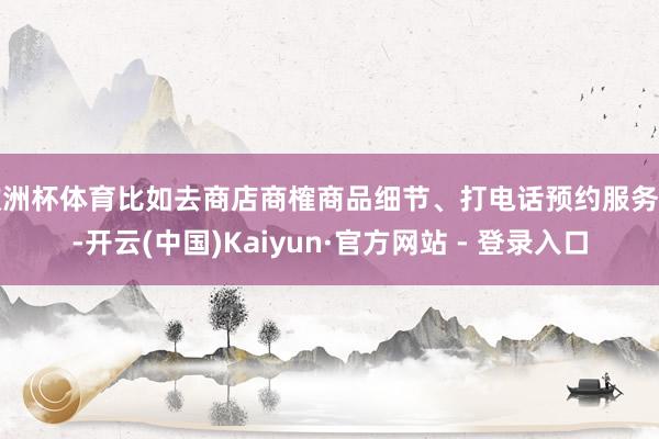 欧洲杯体育比如去商店商榷商品细节、打电话预约服务等-开云(中国)Kaiyun·官方网站 - 登录入口