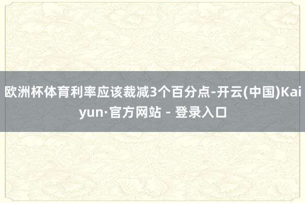 欧洲杯体育利率应该裁减3个百分点-开云(中国)Kaiyun·官方网站 - 登录入口