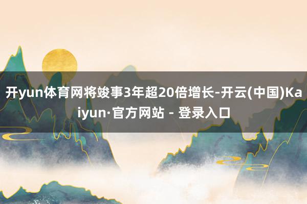 开yun体育网将竣事3年超20倍增长-开云(中国)Kaiyun·官方网站 - 登录入口