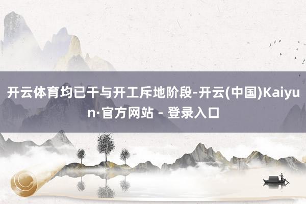 开云体育均已干与开工斥地阶段-开云(中国)Kaiyun·官方网站 - 登录入口