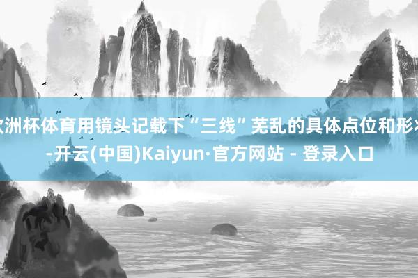 欧洲杯体育用镜头记载下“三线”芜乱的具体点位和形状-开云(中国)Kaiyun·官方网站 - 登录入口