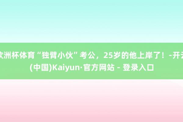 欧洲杯体育“独臂小伙”考公，25岁的他上岸了！-开云(中国)Kaiyun·官方网站 - 登录入口